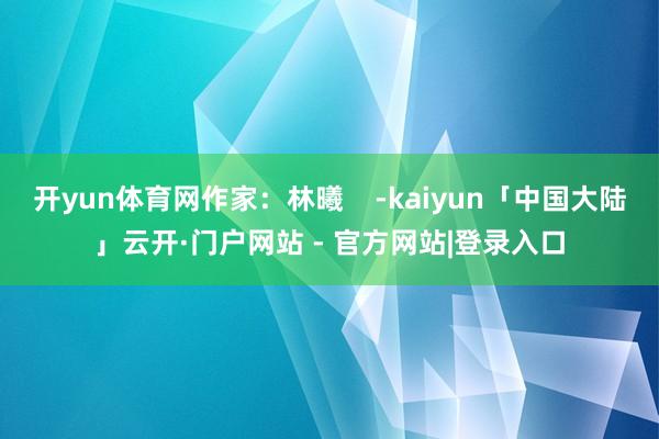 开yun体育网作家：林曦    -kaiyun「中国大陆」云开·门户网站 - 官方网站|登录入口