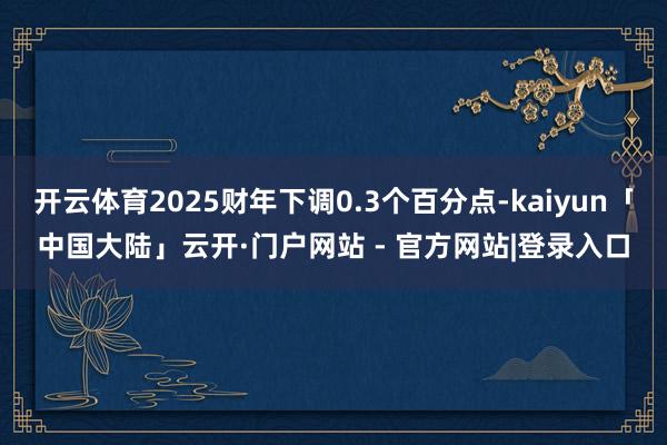开云体育2025财年下调0.3个百分点-kaiyun「中国大陆」云开·门户网站 - 官方网站|登录入口