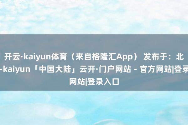 开云·kaiyun体育（来自格隆汇App） 发布于：北京市-kaiyun「中国大陆」云开·门户网站 - 官方网站|登录入口