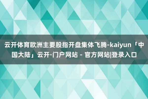 云开体育欧洲主要股指开盘集体飞腾-kaiyun「中国大陆」云开·门户网站 - 官方网站|登录入口