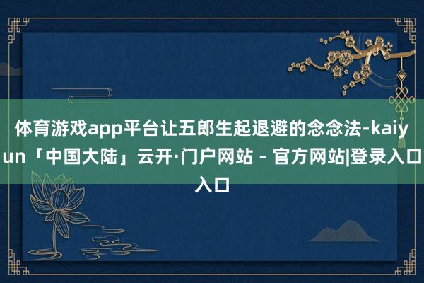 体育游戏app平台让五郎生起退避的念念法-kaiyun「中国大陆」云开·门户网站 - 官方网站|登录入口