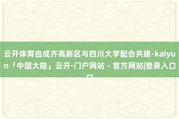 云开体育由成齐高新区与四川大学配合共建-kaiyun「中国大陆」云开·门户网站 - 官方网站|登录入口