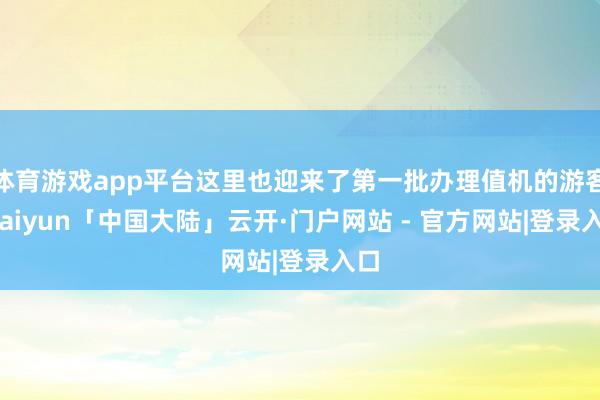 体育游戏app平台这里也迎来了第一批办理值机的游客-kaiyun「中国大陆」云开·门户网站 - 官方网站|登录入口