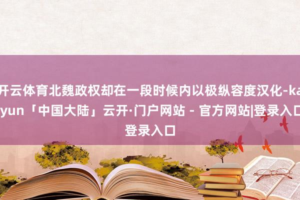 开云体育北魏政权却在一段时候内以极纵容度汉化-kaiyun「中国大陆」云开·门户网站 - 官方网站|登录入口