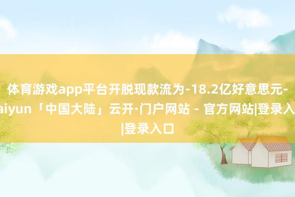 体育游戏app平台开脱现款流为-18.2亿好意思元-kaiyun「中国大陆」云开·门户网站 - 官方网站|登录入口