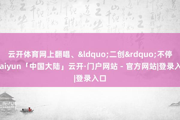 云开体育网上翻唱、&ldquo;二创&rdquo;不停-kaiyun「中国大陆」云开·门户网站 - 官方网站|登录入口