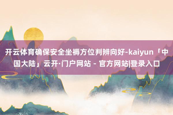 开云体育确保安全坐褥方位判辨向好-kaiyun「中国大陆」云开·门户网站 - 官方网站|登录入口