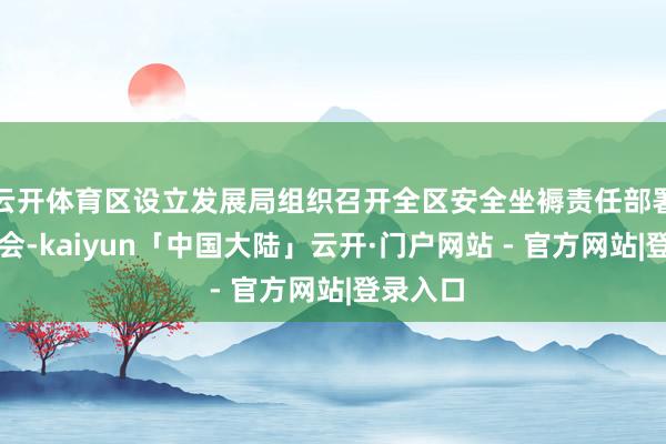 云开体育区设立发展局组织召开全区安全坐褥责任部署暨培训会-kaiyun「中国大陆」云开·门户网站 - 官方网站|登录入口