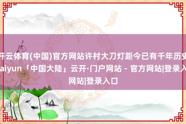 开云体育(中国)官方网站许村大刀灯距今已有千年历史-kaiyun「中国大陆」云开·门户网站 - 官方网站|登录入口