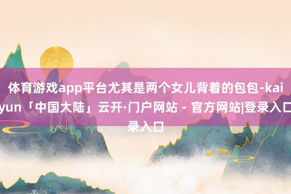 体育游戏app平台尤其是两个女儿背着的包包-kaiyun「中国大陆」云开·门户网站 - 官方网站|登录入口