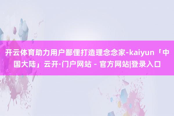 开云体育助力用户鄙俚打造理念念家-kaiyun「中国大陆」云开·门户网站 - 官方网站|登录入口