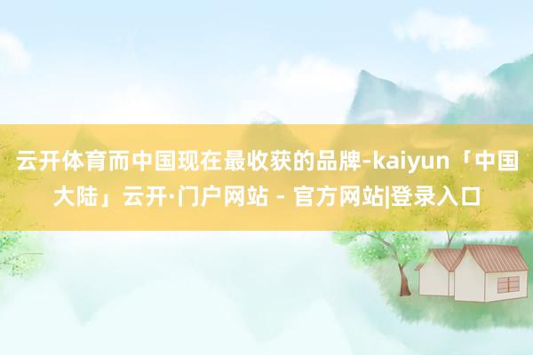 云开体育而中国现在最收获的品牌-kaiyun「中国大陆」云开·门户网站 - 官方网站|登录入口