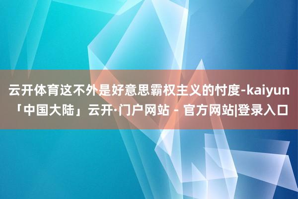 云开体育这不外是好意思霸权主义的忖度-kaiyun「中国大陆」云开·门户网站 - 官方网站|登录入口