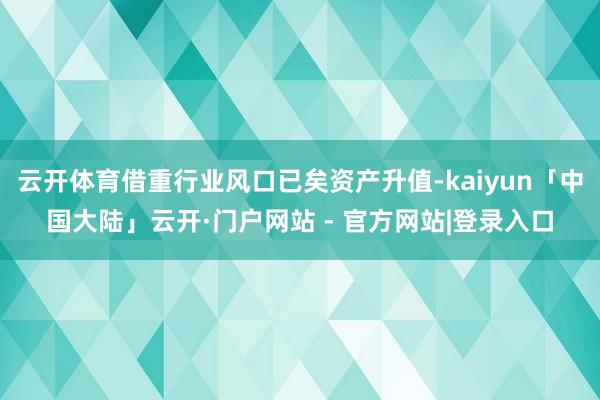 云开体育借重行业风口已矣资产升值-kaiyun「中国大陆」云开·门户网站 - 官方网站|登录入口