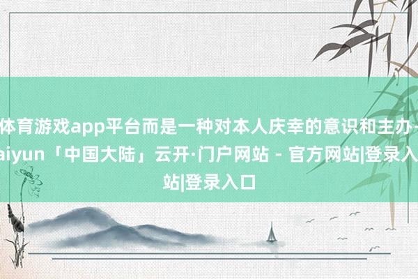 体育游戏app平台而是一种对本人庆幸的意识和主办-kaiyun「中国大陆」云开·门户网站 - 官方网站|登录入口