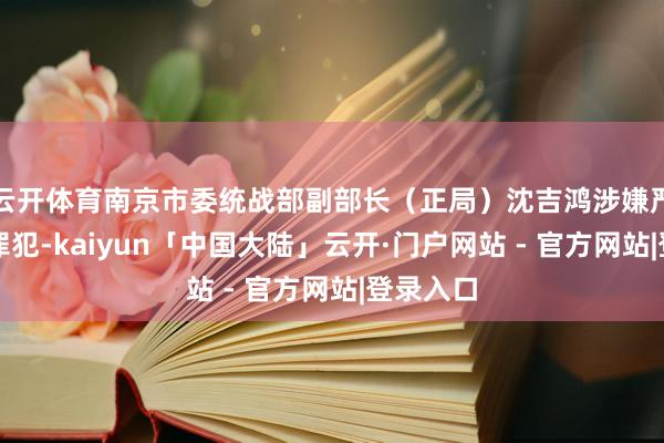 云开体育南京市委统战部副部长（正局）沈吉鸿涉嫌严重违规罪犯-kaiyun「中国大陆」云开·门户网站 - 官方网站|登录入口