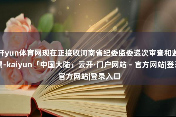 开yun体育网现在正接收河南省纪委监委递次审查和监察拜谒-kaiyun「中国大陆」云开·门户网站 - 官方网站|登录入口