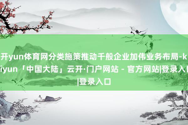 开yun体育网分类施策推动千般企业加伟业务布局-kaiyun「中国大陆」云开·门户网站 - 官方网站|登录入口