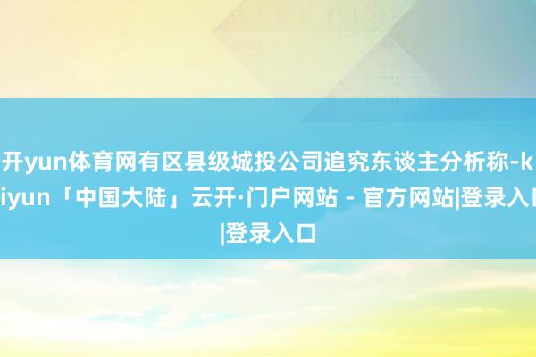 开yun体育网有区县级城投公司追究东谈主分析称-kaiyun「中国大陆」云开·门户网站 - 官方网站|登录入口