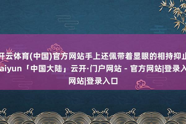开云体育(中国)官方网站手上还佩带着显眼的相持抑止-kaiyun「中国大陆」云开·门户网站 - 官方网站|登录入口