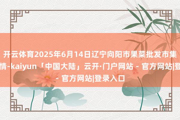 开云体育2025年6月14日辽宁向阳市果菜批发市集价钱行情-kaiyun「中国大陆」云开·门户网站 - 官方网站|登录入口
