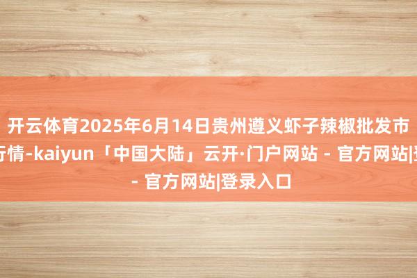 开云体育2025年6月14日贵州遵义虾子辣椒批发市集价钱行情-kaiyun「中国大陆」云开·门户网站 - 官方网站|登录入口