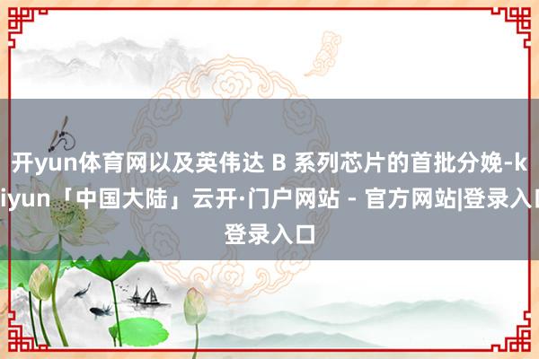 开yun体育网以及英伟达 B 系列芯片的首批分娩-kaiyun「中国大陆」云开·门户网站 - 官方网站|登录入口