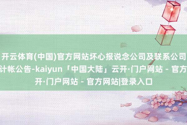 开云体育(中国)官方网站坏心报说念公司及联系公司发布了斥逐、计帐公告-kaiyun「中国大陆」云开·门户网站 - 官方网站|登录入口