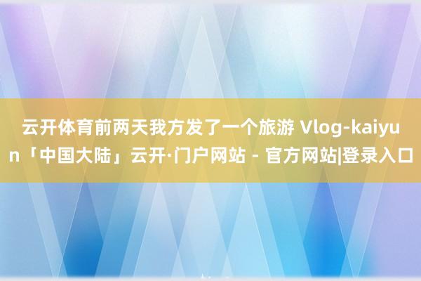 云开体育前两天我方发了一个旅游 Vlog-kaiyun「中国大陆」云开·门户网站 - 官方网站|登录入口