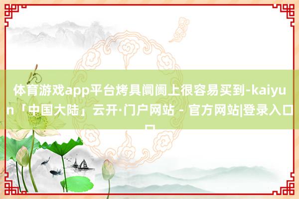 体育游戏app平台烤具阛阓上很容易买到-kaiyun「中国大陆」云开·门户网站 - 官方网站|登录入口