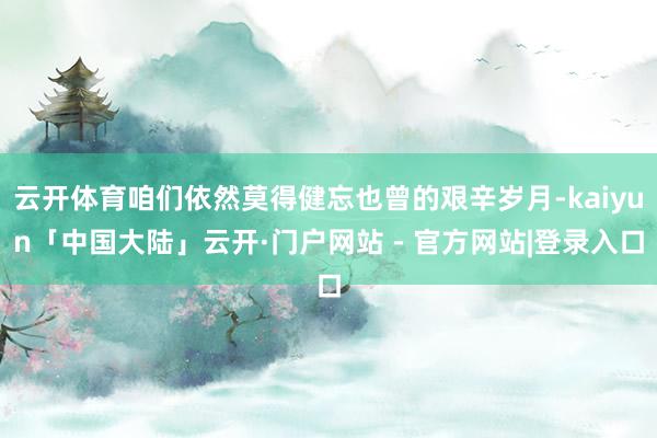云开体育咱们依然莫得健忘也曾的艰辛岁月-kaiyun「中国大陆」云开·门户网站 - 官方网站|登录入口