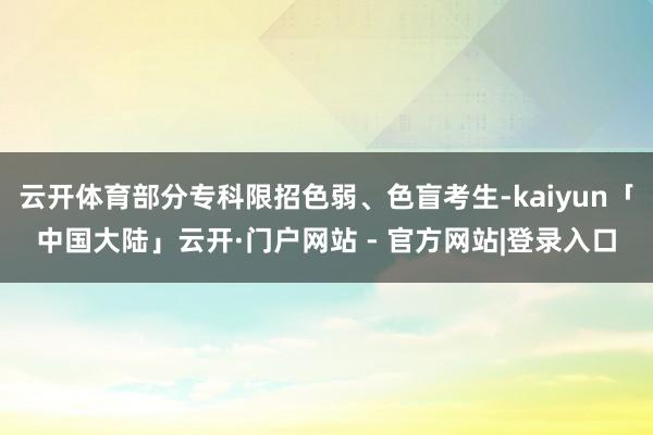 云开体育部分专科限招色弱、色盲考生-kaiyun「中国大陆」云开·门户网站 - 官方网站|登录入口