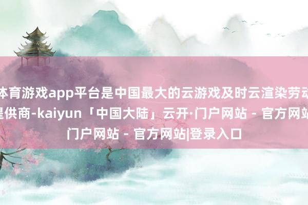体育游戏app平台是中国最大的云游戏及时云渲染劳动GPUaaS提供商-kaiyun「中国大陆」云开·门户网站 - 官方网站|登录入口