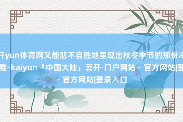 开yun体育网又能悲不自胜地呈现出秋冬季节的那份冷静与优雅-kaiyun「中国大陆」云开·门户网站 - 官方网站|登录入口