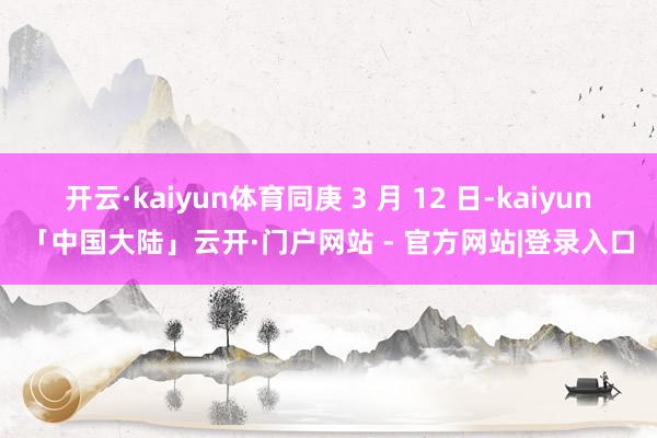 开云·kaiyun体育同庚 3 月 12 日-kaiyun「中国大陆」云开·门户网站 - 官方网站|登录入口