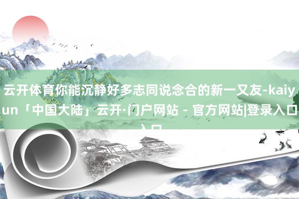 云开体育你能沉静好多志同说念合的新一又友-kaiyun「中国大陆」云开·门户网站 - 官方网站|登录入口