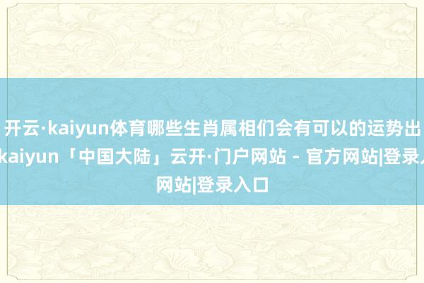 开云·kaiyun体育哪些生肖属相们会有可以的运势出现-kaiyun「中国大陆」云开·门户网站 - 官方网站|登录入口