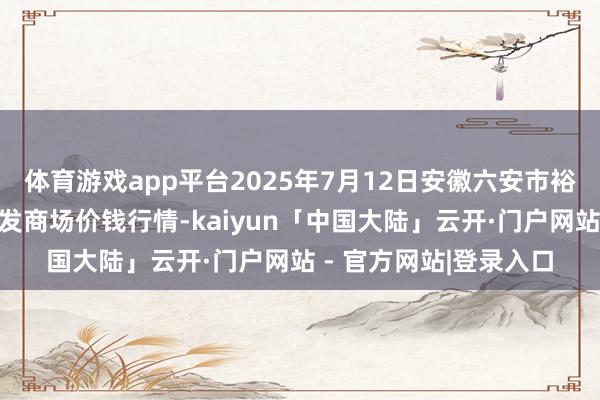 体育游戏app平台2025年7月12日安徽六安市裕安区紫竹林农居品批发商场价钱行情-kaiyun「中国大陆」云开·门户网站 - 官方网站|登录入口