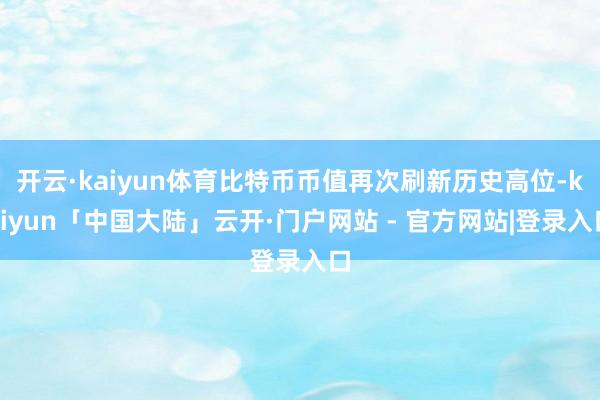 开云·kaiyun体育比特币币值再次刷新历史高位-kaiyun「中国大陆」云开·门户网站 - 官方网站|登录入口