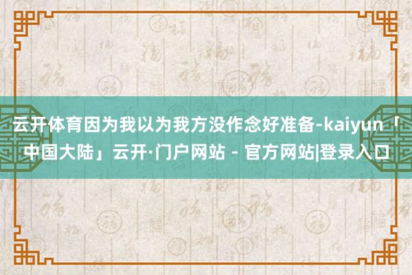 云开体育因为我以为我方没作念好准备-kaiyun「中国大陆」云开·门户网站 - 官方网站|登录入口