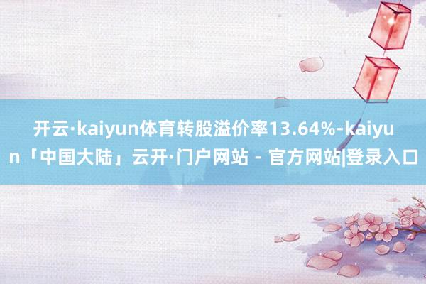 开云·kaiyun体育转股溢价率13.64%-kaiyun「中国大陆」云开·门户网站 - 官方网站|登录入口