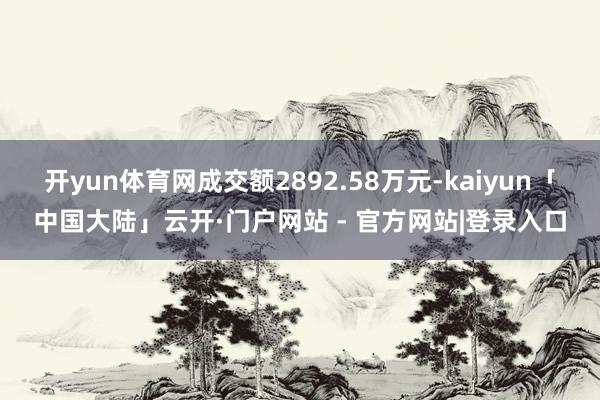 开yun体育网成交额2892.58万元-kaiyun「中国大陆」云开·门户网站 - 官方网站|登录入口