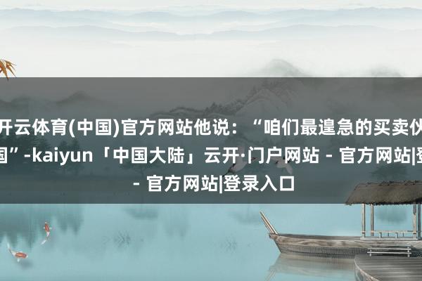开云体育(中国)官方网站他说：“咱们最遑急的买卖伙伴是中国”-kaiyun「中国大陆」云开·门户网站 - 官方网站|登录入口