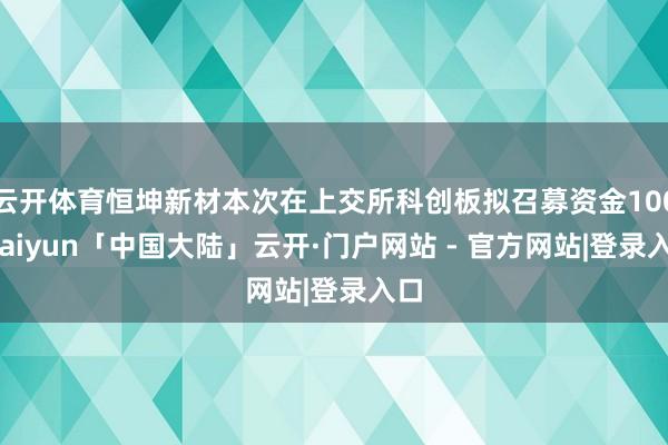 云开体育恒坤新材本次在上交所科创板拟召募资金100-kaiyun「中国大陆」云开·门户网站 - 官方网站|登录入口