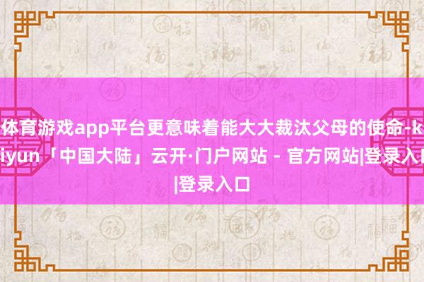 体育游戏app平台更意味着能大大裁汰父母的使命-kaiyun「中国大陆」云开·门户网站 - 官方网站|登录入口