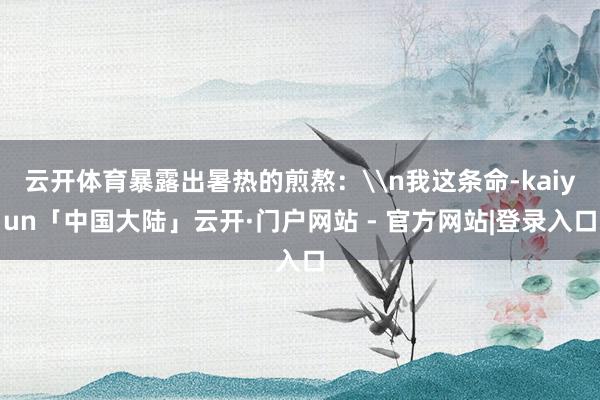 云开体育暴露出暑热的煎熬：\n我这条命-kaiyun「中国大陆」云开·门户网站 - 官方网站|登录入口