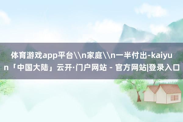 体育游戏app平台\n家庭\n一半付出-kaiyun「中国大陆」云开·门户网站 - 官方网站|登录入口