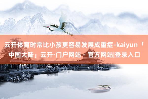 云开体育时常比小孩更容易发展成重症-kaiyun「中国大陆」云开·门户网站 - 官方网站|登录入口