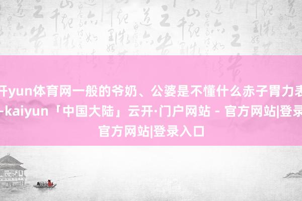 开yun体育网一般的爷奶、公婆是不懂什么赤子胃力表面的-kaiyun「中国大陆」云开·门户网站 - 官方网站|登录入口