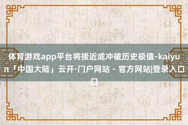 体育游戏app平台将接近或冲破历史极值-kaiyun「中国大陆」云开·门户网站 - 官方网站|登录入口